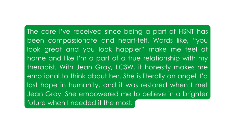 The care I ve received since being a part of HSNT has been compassionate and heart felt Words like you look great and you look happier make me feel at home and like I m a part of a true relationship with my therapist With Jean Gray LCSW it honestly makes me emotional to think about her She is literally an angel I d lost hope in humanity and it was restored when I met Jean Gray She empowered me to believe in a brighter future when I needed it the most