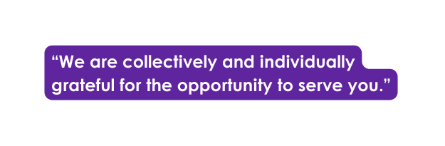 We are collectively and individually grateful for the opportunity to serve you