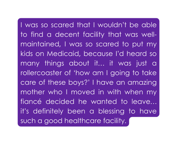 I was so scared that I wouldn t be able to find a decent facility that was well maintained I was so scared to put my kids on Medicaid because I d heard so many things about it it was just a rollercoaster of how am I going to take care of these boys I have an amazing mother who I moved in with when my fiancé decided he wanted to leave it s definitely been a blessing to have such a good healthcare facility